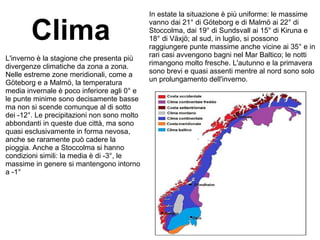 Clima
L'inverno è la stagione che presenta più
divergenze climatiche da zona a zona.
Nelle estreme zone meridionali, come a
Göteborg e a Malmö, la temperatura
media invernale è poco inferiore agli 0° e
le punte minime sono decisamente basse
ma non si scende comunque al di sotto
dei -12°. Le precipitazioni non sono molto
abbondanti in queste due città, ma sono
quasi esclusivamente in forma nevosa,
anche se raramente può cadere la
pioggia. Anche a Stoccolma si hanno
condizioni simili: la media è di -3°, le
massime in genere si mantengono intorno
a -1°
In estate la situazione è più uniforme: le massime
vanno dai 21° di Göteborg e di Malmö ai 22° di
Stoccolma, dai 19° di Sundsvall ai 15° di Kiruna e
18° di Växjö; al sud, in luglio, si possono
raggiungere punte massime anche vicine ai 35° e in
rari casi avvengono bagni nel Mar Baltico; le notti
rimangono molto fresche. L'autunno e la primavera
sono brevi e quasi assenti mentre al nord sono solo
un prolungamento dell'inverno.
 