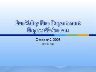 Sun Valley Fire Department
     Engine 60 Arrives
       October 2, 2008
           By Nils Ribi
 
