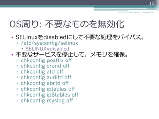 OS周り: 不不要なものを無効化
•  SELinuxをdisabledにして不不要な処理理をバイパス。
▫  /etc/sysconfig/selinux
–  SELINUX=disabled
•  不不要なサービスを停⽌止して、メモリを確保。
▫  chkconfig postfix off
▫  chkconfig crond off
▫  chkconfig atd off
▫  chkconfig auditd off
▫  chkconfig abrtd off
▫  chkconfig iptables off
▫  chkconfig ip6tables off
▫  chkconfig rsyslog off
2015/03/26サバフェス！  2015 Spring
16
 