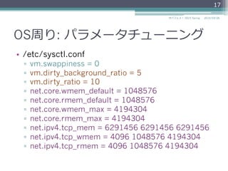 OS周り: パラメータチューニング
•  /etc/sysctl.conf
▫  vm.swappiness = 0
▫  vm.dirty_background_ratio = 5
▫  vm.dirty_ratio = 10
▫  net.core.wmem_default = 1048576
▫  net.core.rmem_default = 1048576
▫  net.core.wmem_max = 4194304
▫  net.core.rmem_max = 4194304
▫  net.ipv4.tcp_mem = 6291456 6291456 6291456
▫  net.ipv4.tcp_wmem = 4096 1048576 4194304
▫  net.ipv4.tcp_rmem = 4096 1048576 4194304
2015/03/26サバフェス！  2015 Spring
17
 