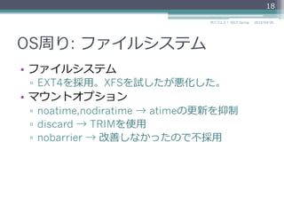 OS周り: ファイルシステム
•  ファイルシステム
▫  EXT4を採⽤用。XFSを試したが悪化した。
•  マウントオプション
▫  noatime,nodiratime → atimeの更更新を抑制
▫  discard → TRIMを使⽤用
▫  nobarrier → 改善しなかったので不不採⽤用
2015/03/26サバフェス！  2015 Spring
18
 