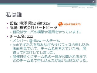 私は誰
•  ⽒氏名: 滝澤  隆史  @ttkzw
•  所属: 株式会社ハートビーツ
▫  普段はサーバの構築や運⽤用をやっています。
•  チーム名: zzz
▫  メンバー: @ttkzw ⼀一⼈人チーム
▫  hubでギネスを飲みながらサバフェスの申し込み
画⾯面を⾒見見ていて、チーム名を考えていたら、間
違ってPOSTしてしまった。
▫  開催⽇日近くにチーム名の⼀一覧が公開されるまで、
どのチーム名で申し込んだか思い出せなかった。
2
2015/03/26サバフェス！  2015 Spring
 