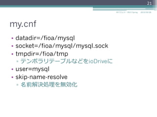 my.cnf
•  datadir=/fioa/mysql
•  socket=/fioa/mysql/mysql.sock
•  tmpdir=/fioa/tmp
▫  テンポラリテーブルなどをioDriveに
•  user=mysql
•  skip-name-resolve
▫  名前解決処理理を無効化
2015/03/26サバフェス！  2015 Spring
21
 