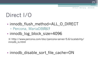 Direct I/O
•  innodb_flush_method=ALL_O_DIRECT
▫  Percona, MariaDB向け
•  innodb_log_block_size=4096
•  innodb_disable_sort_file_cache=ON
2015/03/26サバフェス！  2015 Spring
29
※ http://www.percona.com/doc/percona-server/5.6/scalability/
innodb_io.html
 