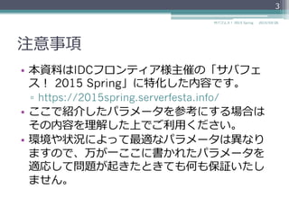注意事項
•  本資料料はIDCフロンティア様主催の「サバフェ
ス！  2015 Spring」に特化した内容です。
▫  https://2015spring.serverfesta.info/
•  ここで紹介したパラメータを参考にする場合は
その内容を理理解した上でご利利⽤用ください。
•  環境や状況によって最適なパラメータは異異なり
ますので、万が⼀一ここに書かれたパラメータを
適応して問題が起きたときても何も保証いたし
ません。
2015/03/26サバフェス！  2015 Spring
3
 