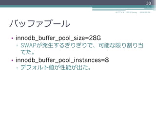 バッファプール
•  innodb_buffer_pool_size=28G
▫  SWAPが発⽣生するぎりぎりで、可能な限り割り当
てた。
•  innodb_buffer_pool_instances=8
▫  デフォルト値が性能が出た。
2015/03/26サバフェス！  2015 Spring
30
 