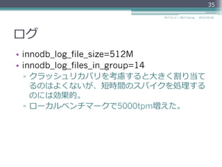 ログ
•  innodb_log_file_size=512M
•  innodb_log_files_in_group=14
▫  クラッシュリカバリを考慮すると⼤大きく割り当て
るのはよくないが、短時間のスパイクを処理理する
のには効果的。
▫  ローカルベンチマークで5000tpm増えた。
2015/03/26サバフェス！  2015 Spring
35
 