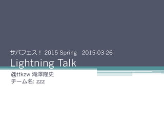 サバフェス！ 2015 Spring 2015-03-26
Lightning Talk
@ttkzw 滝澤隆史
チーム名: zzz
 