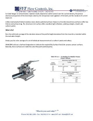 “What do you need today?” TM
Phone: 562.802.2255 • Fax: 562.802.3114 • www.SVF.net • Sales@SVF.net
to metal fatigue or contamination. Optimal results depend on careful control over the current density, the precise
chemical composition of the electrolytic solution, the temperature and agitation of the bath, and the duration of current
exposure.
Unlike mechanically finished stainless steel, electro-polished surfaces feature no fine directional lines and hence offer less
friction and surface drag. The chromium-rich surface offers excellent light reflection, yielding a bright, smooth and
uniform polish.
What is Ra?
Ra is the arithmetic average of the absolute values of the profile height deviations from the mean line, recorded within
the evaluation length.
Simply put, Ra is the average of a set of individual measurements of a surface’s peaks and valleys.
ASME/BPE calls out a Surface Designation to indicate the required Ra (Surface Finish) for process contact surfaces.
Basically, these surfaces are inside the valve flow path (wetted parts).
 