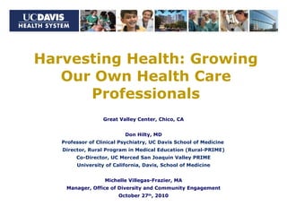 Harvesting Health: Growing Our Own Health Care Professionals Great Valley Center, Chico, CA Don Hilty, MD Professor of Clinical Psychiatry, UC Davis School of Medicine  Director, Rural Program in Medical Education (Rural-PRIME) Co-Director, UC Merced San Joaquin Valley PRIME University of California, Davis, School of Medicine Michelle Villegas-Frazier, MA Manager, Office of Diversity and Community Engagement October 27 th , 2010 
