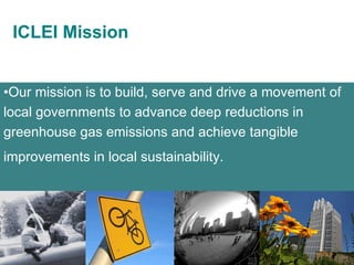 Our mission is to build, serve and drive a movement of local governments to advance deep reductions in greenhouse gas emissions and achieve tangible improvements in local sustainability.   ICLEI Mission 