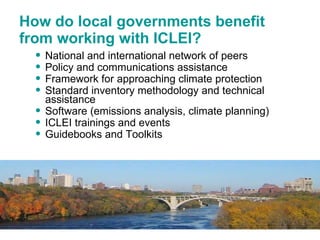How do local governments benefit from working with ICLEI? National and international network of peers  Policy and communications assistance Framework for approaching climate protection Standard inventory methodology and technical assistance Software (emissions analysis, climate planning) ICLEI trainings and events Guidebooks and Toolkits 