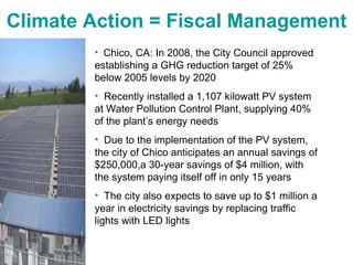 Climate Action = Fiscal Management Chico, CA: In 2008, the City Council approved establishing a GHG reduction target of 25% below 2005 levels by 2020 Recently installed a 1,107 kilowatt PV system at Water Pollution Control Plant, supplying 40% of the plant’s energy needs Due to the implementation of the PV system, the city of Chico anticipates an annual savings of $250,000,a 30-year savings of $4 million, with the system paying itself off in only 15 years The city also expects to save up to $1 million a year in electricity savings by replacing traffic lights with LED lights 