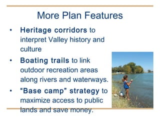 More Plan Features Heritage corridors  to interpret Valley history and culture  Boating trails  to link outdoor recreation areas along rivers and waterways.  “ Base camp” strategy  to maximize access to public lands and save money. 