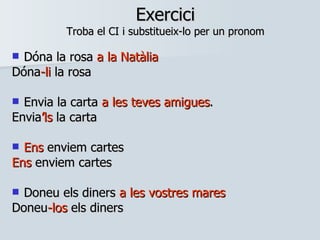 Exercici Troba el CI i substitueix-lo per un pronom Dóna la rosa  a la Natàlia   Dóna -li  la rosa Envia la carta  a les teves amigues .  Envia ’ls  la carta Ens  enviem cartes Ens  enviem cartes Doneu els diners  a les vostres mares Doneu -los  els diners 