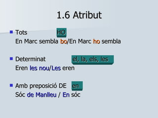 1.6 Atribut Tots HO En Marc sembla  bo /En Marc  ho  sembla Determinat el, la, els, les Eren  les nou / Les  eren Amb preposició DE  en Sóc  de Manlleu  /  En  sóc 