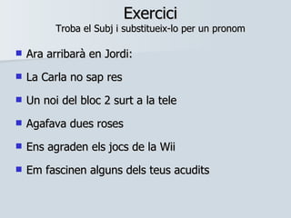 Exercici Troba el Subj i substitueix-lo per un pronom Ara arribarà en Jordi:  La Carla no sap res Un noi del bloc 2 surt a la tele Agafava dues roses Ens agraden els jocs de la Wii Em fascinen alguns dels teus acudits 