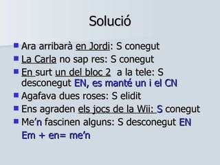 Solució Ara arribarà  en Jordi : S conegut La Carla  no sap res: S conegut En  surt  un del bloc 2   a la tele: S desconegut  EN, es manté un i el CN Agafava dues roses: S elidit Ens agraden  els jocs de la Wii:  S  conegut Me’ n  fascinen alguns: S desconegut  EN Em + en= me’n 