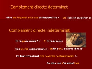 Obre  els /aquests, seus ulls  en despertar-se > Complement directe determinat  Complement directe indeterminat  Hi ha  pa , al calaix ? > Tinc  uns CD  extraordinaris > En Joan m’ha donat  tres novel·les contemporànies  > Els  obre en despertar-se N’  hi ha al calaix En  tinc  uns , d’extraordinaris  En Joan  me  n ’ha donat  tres 