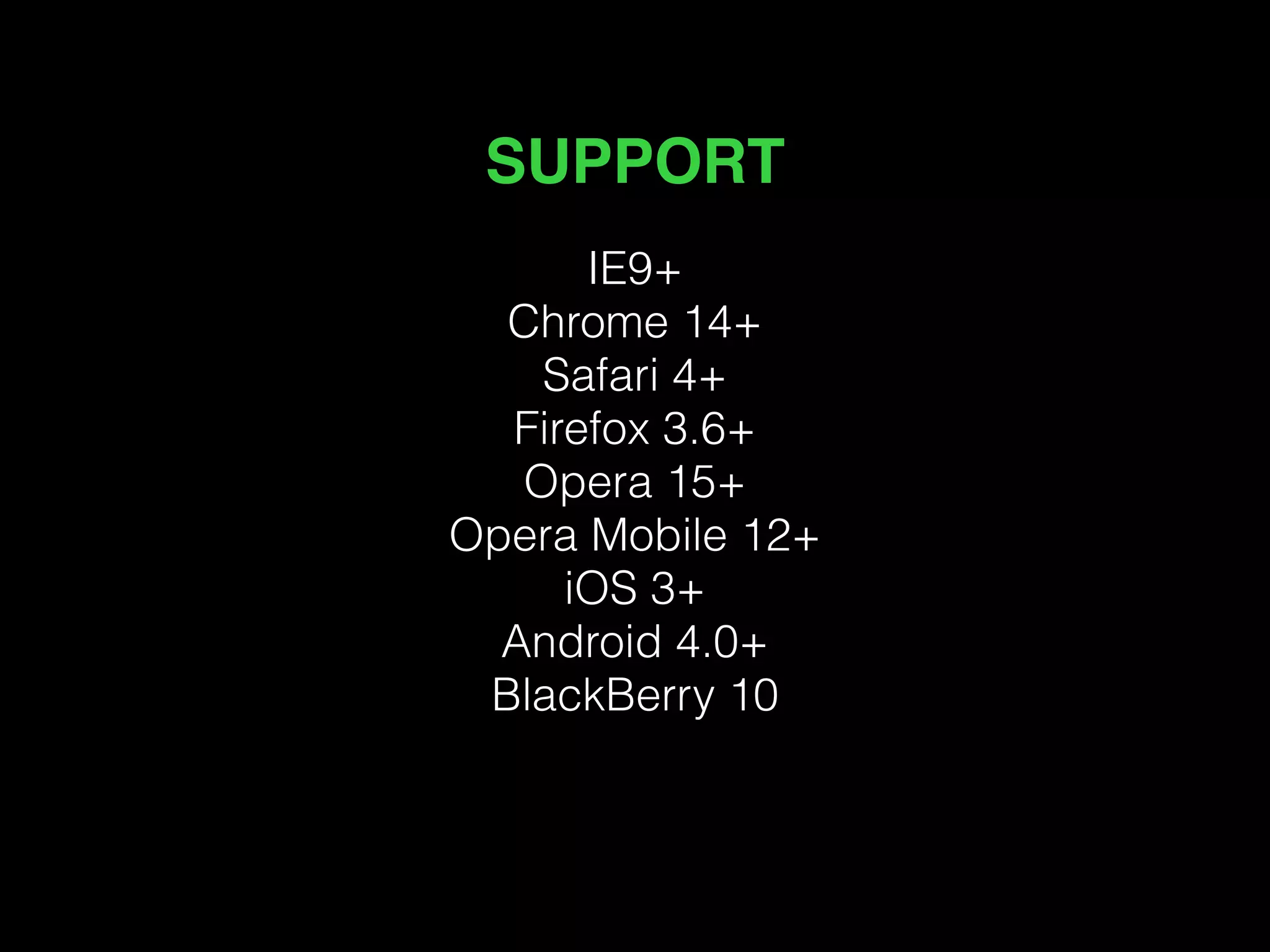 SUPPORT 
IE9+ 
Chrome 14+ 
Safari 4+ 
Firefox 3.6+ 
Opera 15+ 
Opera Mobile 12+ 
iOS 3+ 
Android 4.0+ 
BlackBerry 10 
 