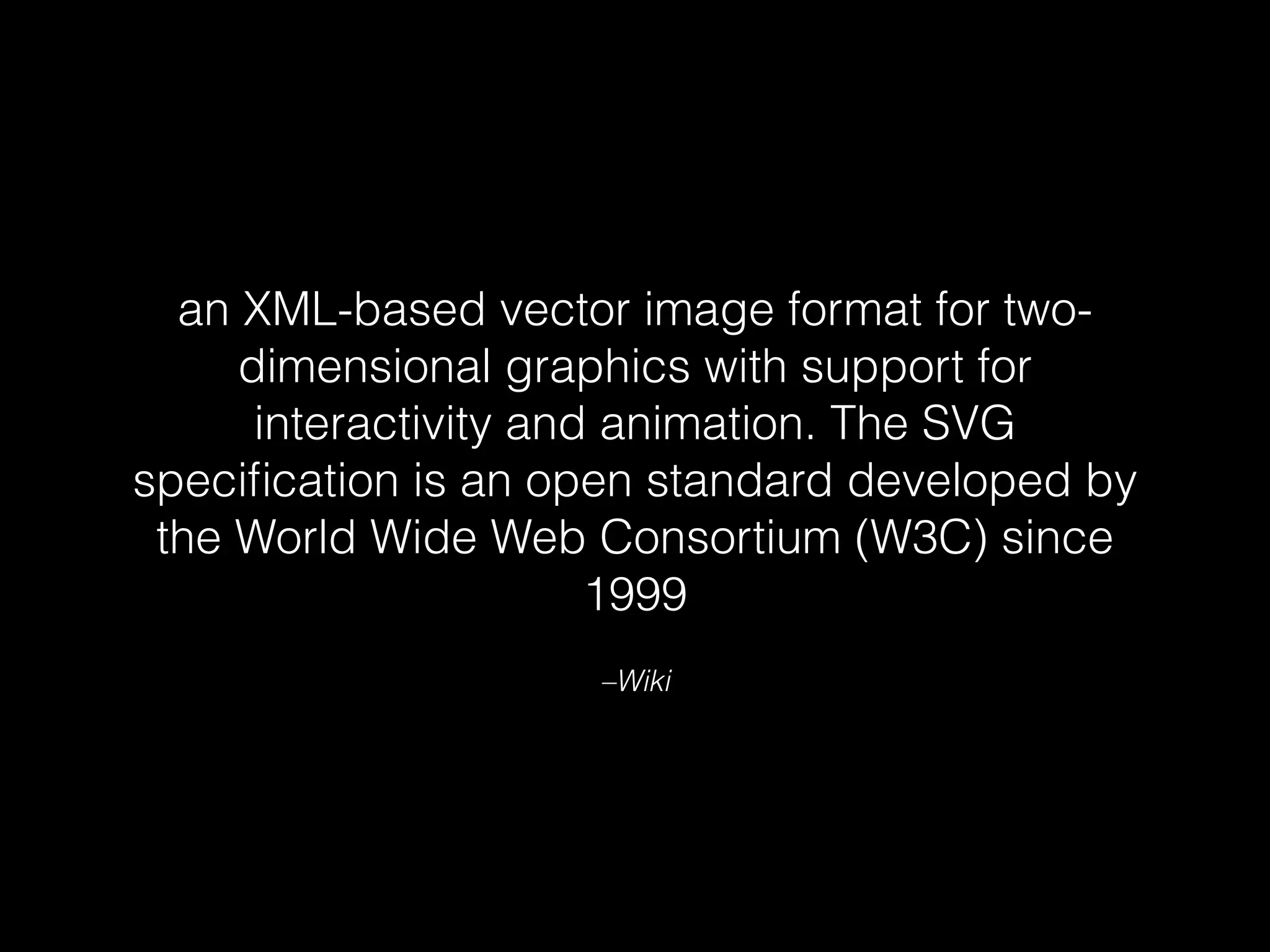 an XML-based vector image format for two-dimensional 
graphics with support for 
interactivity and animation. The SVG 
specification is an open standard developed by 
the World Wide Web Consortium (W3C) since 
1999 
–Wiki 
 