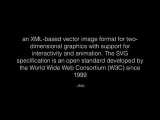 an XML-based vector image format for two-dimensional 
graphics with support for 
interactivity and animation. The SVG 
specification is an open standard developed by 
the World Wide Web Consortium (W3C) since 
1999 
–Wiki 
 