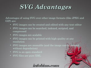 SVG AdvantagesSVG Advantages
Advantages of using SVG over other image formats (like JPEG and
GIF) are:
• SVG images can be created and edited with any text editor
• SVG images can be searched, indexed, scripted, and
compressed
• SVG images are scalable
• SVG images can be printed with high quality at any
resolution
• SVG images are zoomable (and the image can be zoomed
without degradation)
• SVG is an open standard
• SVG files are pure XML
infobizzs.com
 
