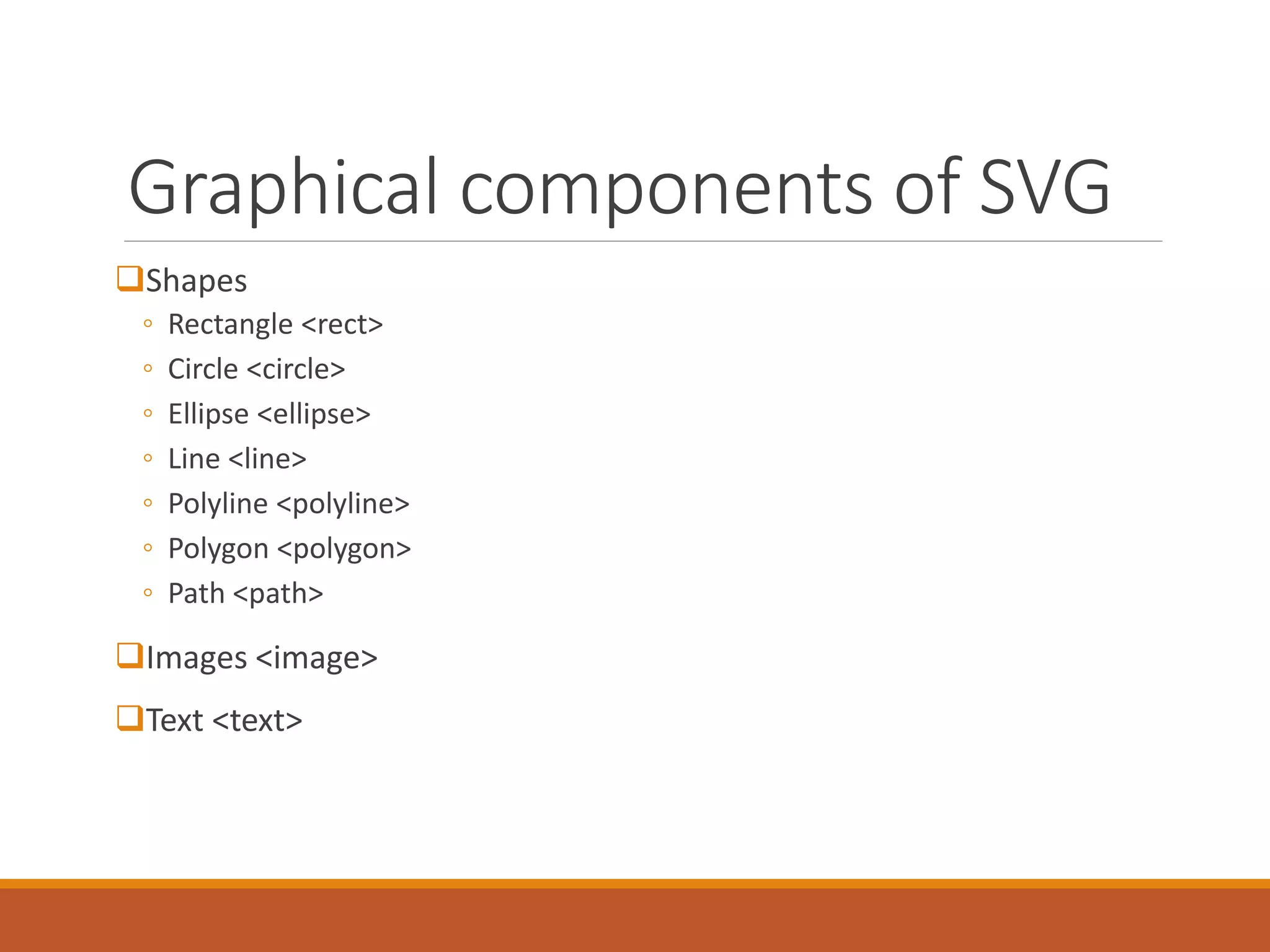 Graphical components of SVG
Shapes
◦ Rectangle <rect>
◦ Circle <circle>
◦ Ellipse <ellipse>
◦ Line <line>
◦ Polyline <polyline>
◦ Polygon <polygon>
◦ Path <path>
Images <image>
Text <text>
 
