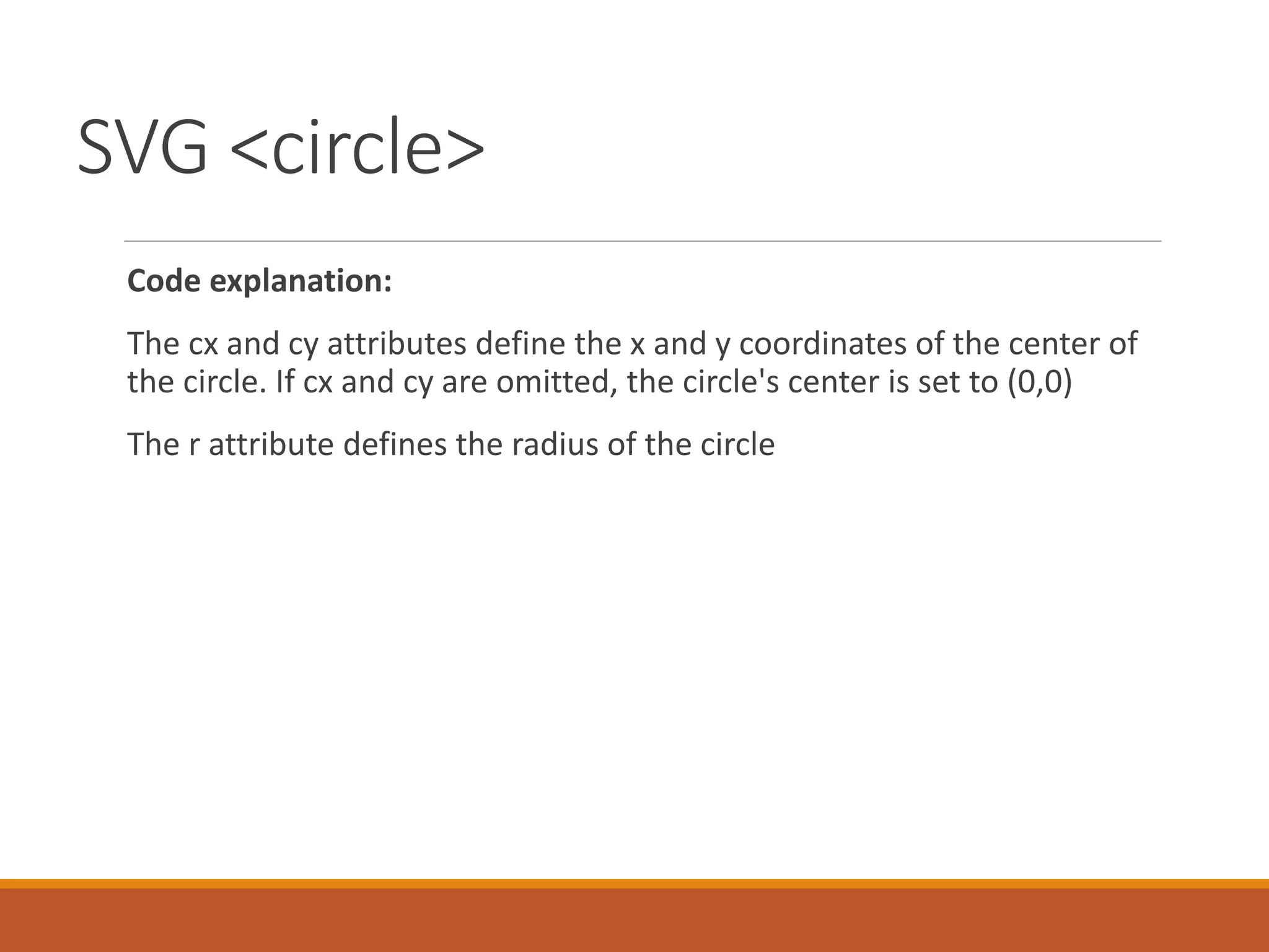 SVG <circle>
Code explanation:
The cx and cy attributes define the x and y coordinates of the center of
the circle. If cx and cy are omitted, the circle's center is set to (0,0)
The r attribute defines the radius of the circle
 