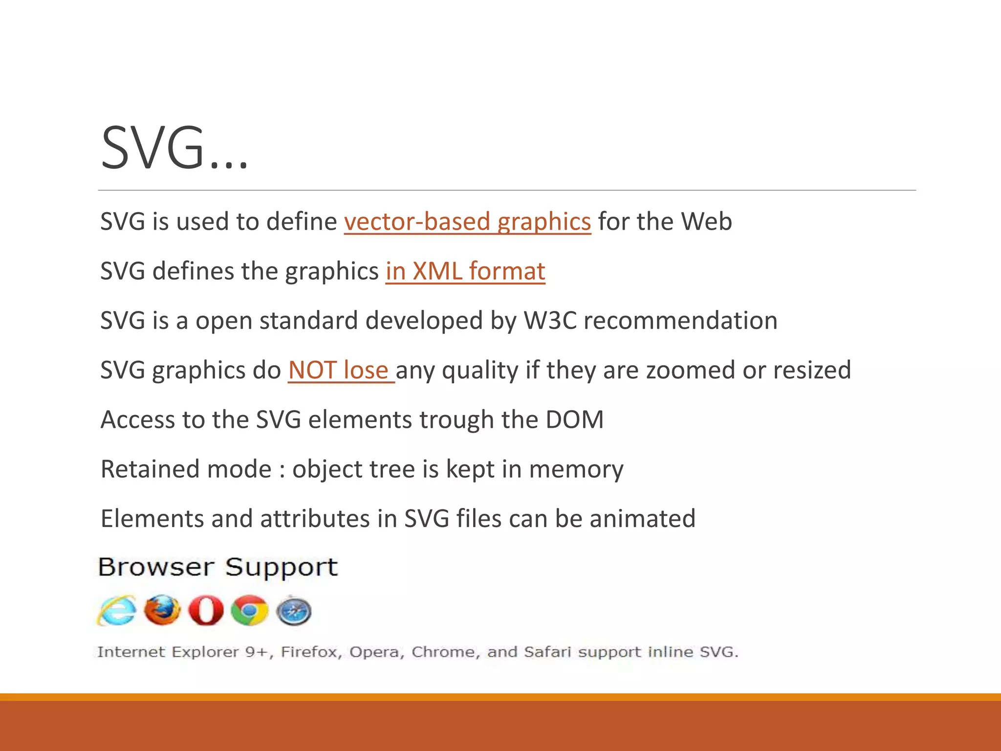 SVG…
SVG is used to define vector-based graphics for the Web
SVG defines the graphics in XML format
SVG is a open standard developed by W3C recommendation
SVG graphics do NOT lose any quality if they are zoomed or resized
Access to the SVG elements trough the DOM
Retained mode : object tree is kept in memory
Elements and attributes in SVG files can be animated
 
