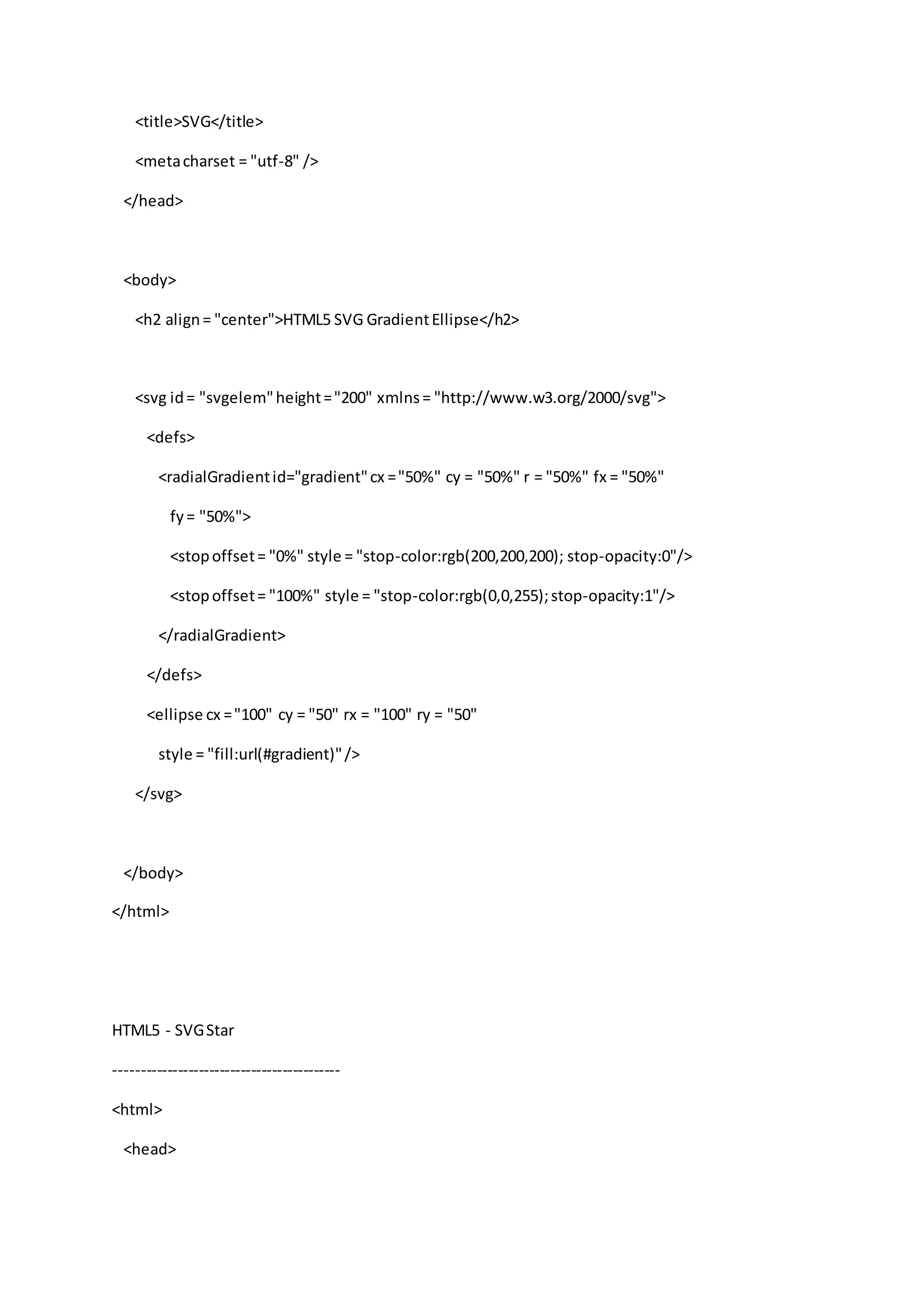 <title>SVG</title>
<metacharset = "utf-8" />
</head>
<body>
<h2 align= "center">HTML5 SVG GradientEllipse</h2>
<svg id= "svgelem"height="200" xmlns= "http://www.w3.org/2000/svg">
<defs>
<radialGradientid="gradient"cx ="50%" cy = "50%" r = "50%" fx = "50%"
fy= "50%">
<stopoffset= "0%" style = "stop-color:rgb(200,200,200); stop-opacity:0"/>
<stopoffset= "100%" style = "stop-color:rgb(0,0,255);stop-opacity:1"/>
</radialGradient>
</defs>
<ellipse cx ="100" cy = "50" rx = "100" ry = "50"
style = "fill:url(#gradient)"/>
</svg>
</body>
</html>
HTML5 - SVGStar
-------------------------------------------
<html>
<head>
 