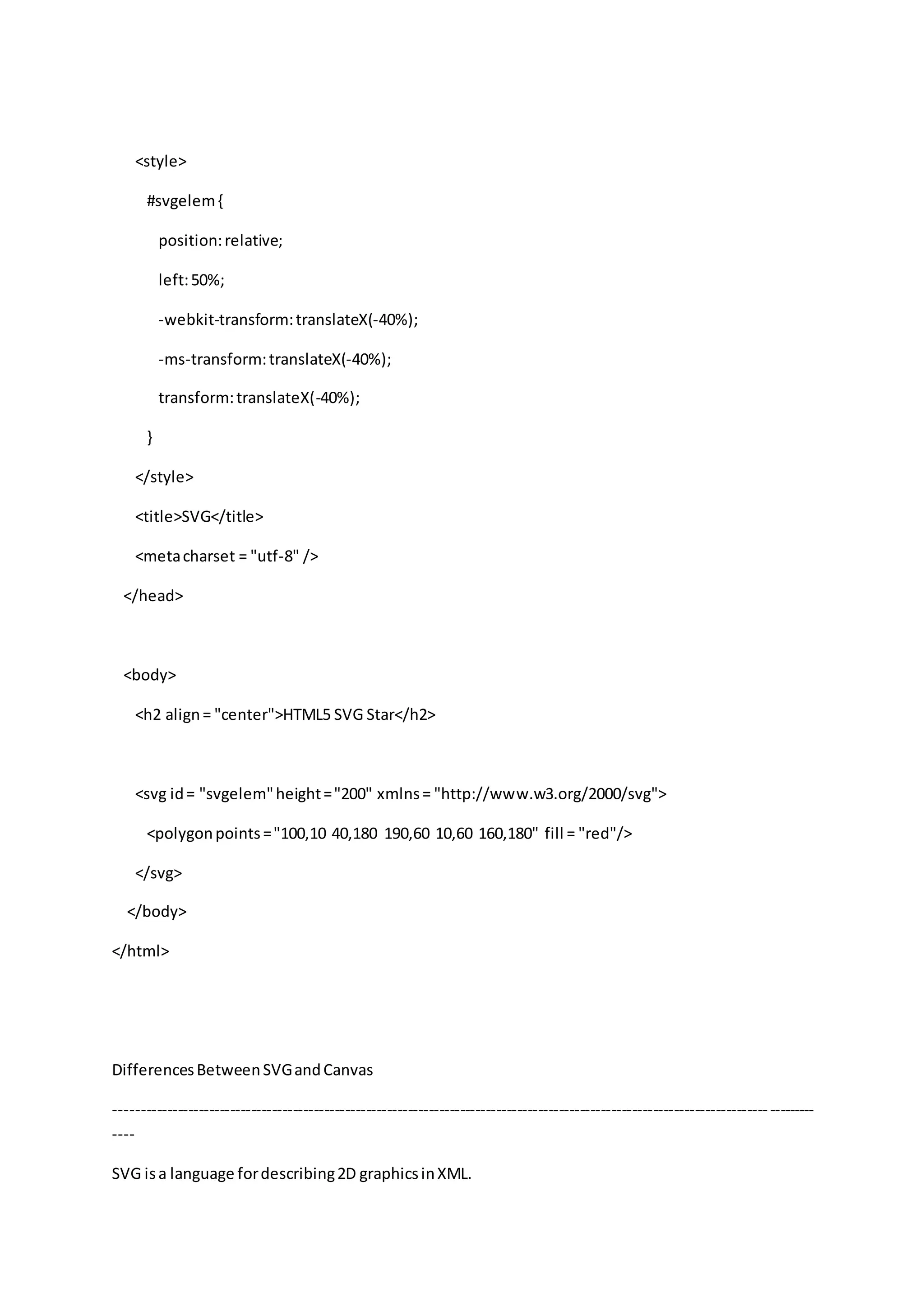 <style>
#svgelem{
position:relative;
left:50%;
-webkit-transform:translateX(-40%);
-ms-transform:translateX(-40%);
transform:translateX(-40%);
}
</style>
<title>SVG</title>
<metacharset = "utf-8" />
</head>
<body>
<h2 align= "center">HTML5 SVG Star</h2>
<svg id= "svgelem"height="200" xmlns= "http://www.w3.org/2000/svg">
<polygonpoints="100,10 40,180 190,60 10,60 160,180" fill = "red"/>
</svg>
</body>
</html>
DifferencesBetweenSVGandCanvas
--------------------------------------------------------------------------------------------------------------------------------------
----
SVG isa language fordescribing2D graphicsinXML.
 