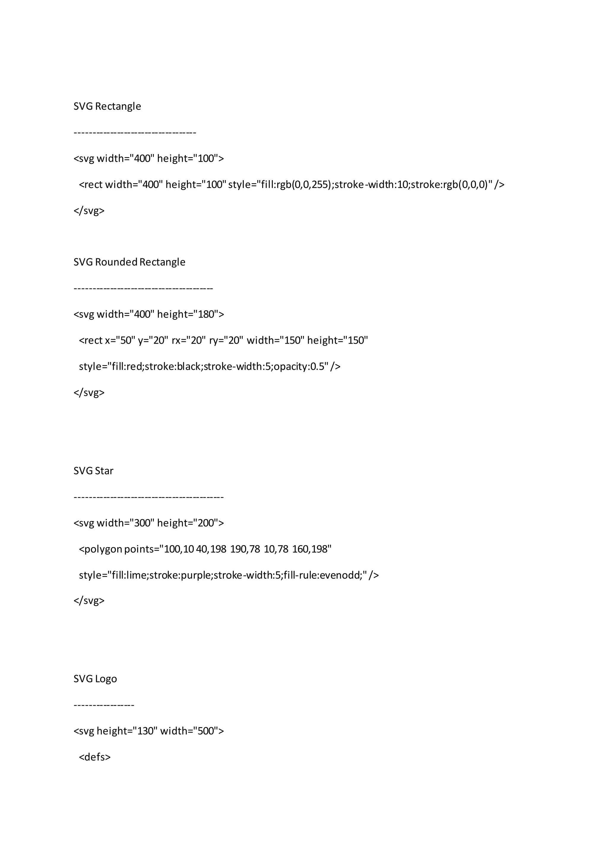 SVG Rectangle
-----------------------------------
<svg width="400" height="100">
<rect width="400" height="100"style="fill:rgb(0,0,255);stroke-width:10;stroke:rgb(0,0,0)"/>
</svg>
SVG RoundedRectangle
----------------------------------------
<svg width="400" height="180">
<rect x="50" y="20" rx="20" ry="20" width="150" height="150"
style="fill:red;stroke:black;stroke-width:5;opacity:0.5"/>
</svg>
SVG Star
-------------------------------------------
<svg width="300" height="200">
<polygonpoints="100,10 40,198 190,78 10,78 160,198"
style="fill:lime;stroke:purple;stroke-width:5;fill-rule:evenodd;"/>
</svg>
SVG Logo
-----------------
<svg height="130" width="500">
<defs>
 