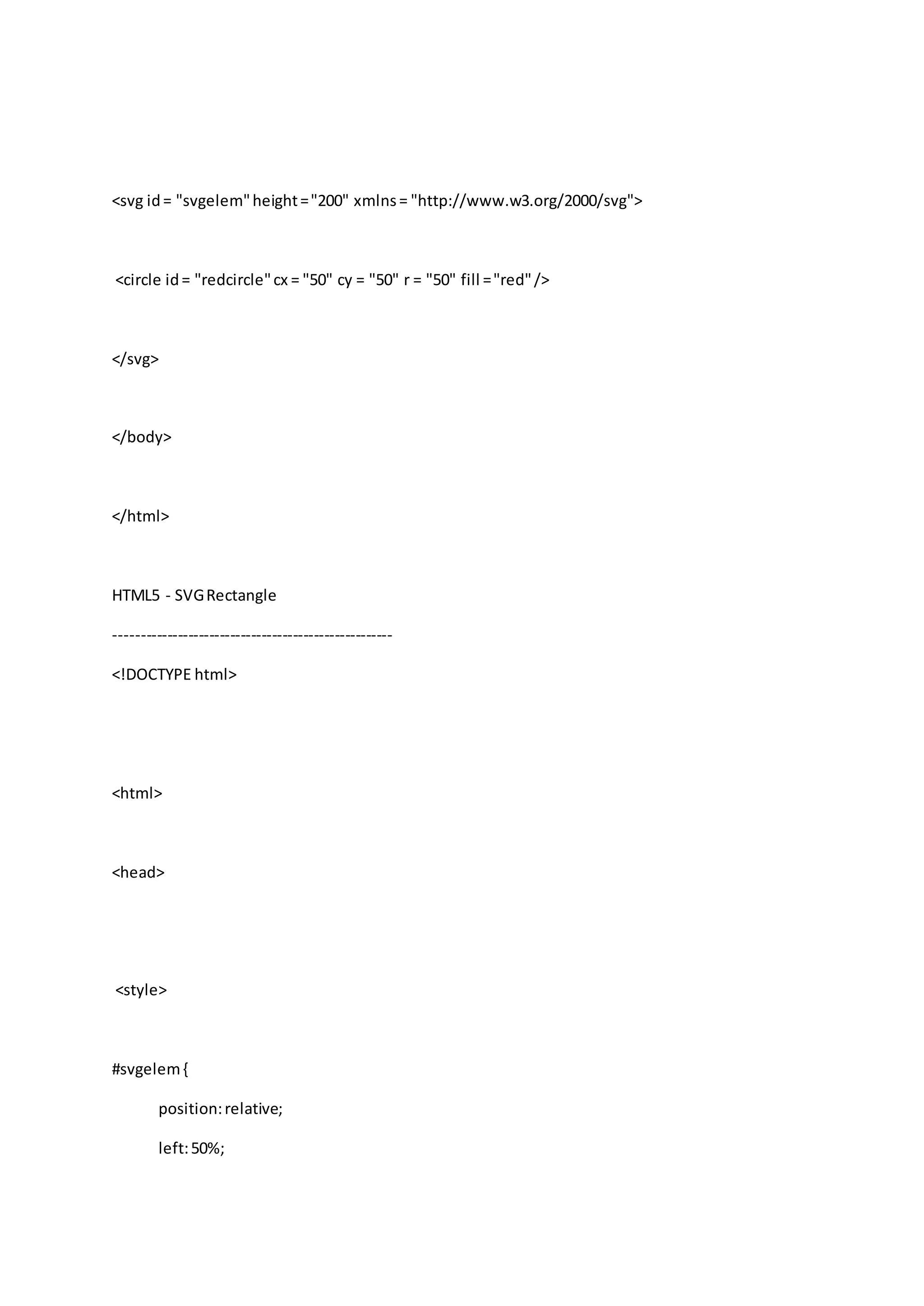 <svg id= "svgelem"height="200" xmlns= "http://www.w3.org/2000/svg">
<circle id= "redcircle"cx = "50" cy = "50" r = "50" fill ="red"/>
</svg>
</body>
</html>
HTML5 - SVGRectangle
-----------------------------------------------------
<!DOCTYPE html>
<html>
<head>
<style>
#svgelem{
position:relative;
left:50%;
 