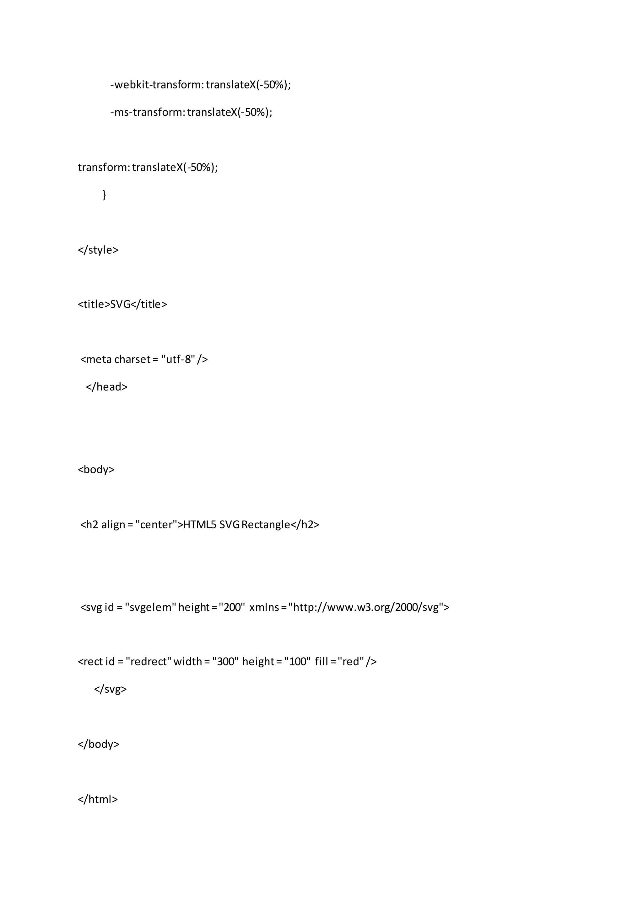 -webkit-transform:translateX(-50%);
-ms-transform:translateX(-50%);
transform:translateX(-50%);
}
</style>
<title>SVG</title>
<meta charset= "utf-8"/>
</head>
<body>
<h2 align= "center">HTML5 SVGRectangle</h2>
<svg id = "svgelem"height="200" xmlns="http://www.w3.org/2000/svg">
<rect id = "redrect"width= "300" height= "100" fill ="red"/>
</svg>
</body>
</html>
 