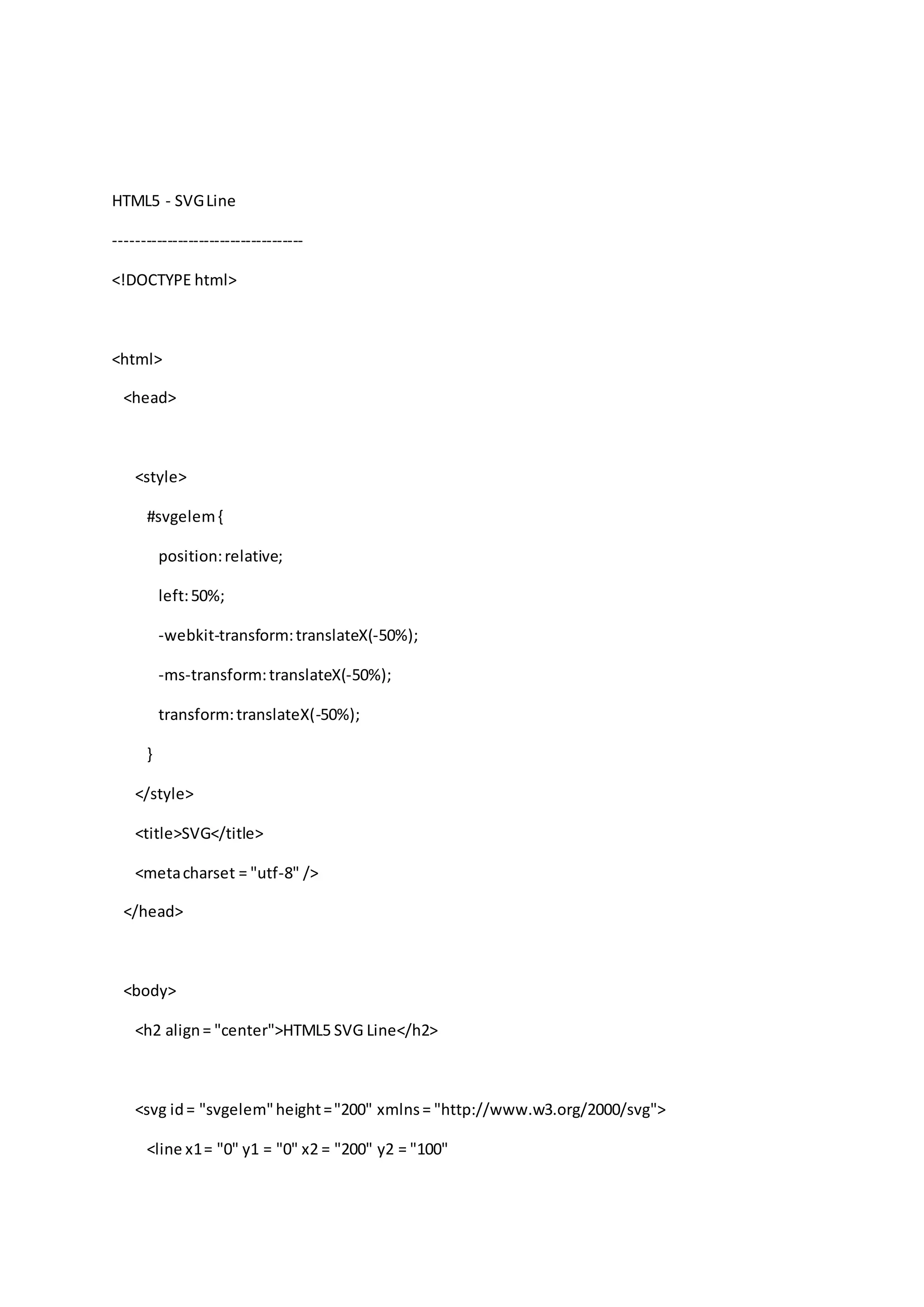 HTML5 - SVGLine
------------------------------------
<!DOCTYPE html>
<html>
<head>
<style>
#svgelem{
position:relative;
left:50%;
-webkit-transform:translateX(-50%);
-ms-transform:translateX(-50%);
transform:translateX(-50%);
}
</style>
<title>SVG</title>
<metacharset = "utf-8" />
</head>
<body>
<h2 align= "center">HTML5 SVG Line</h2>
<svg id= "svgelem"height="200" xmlns= "http://www.w3.org/2000/svg">
<line x1= "0" y1 = "0" x2 = "200" y2 = "100"
 