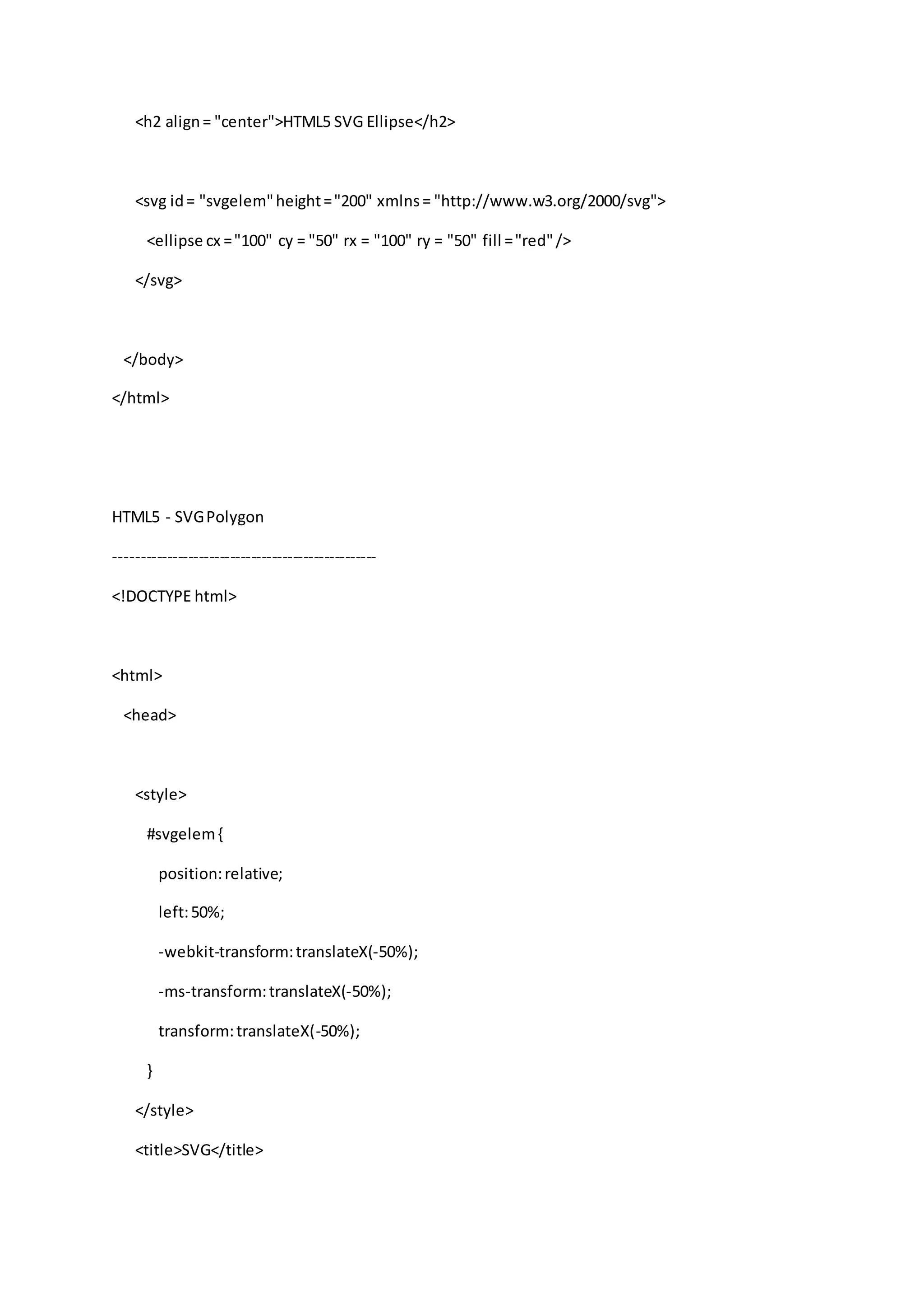 <h2 align= "center">HTML5 SVG Ellipse</h2>
<svg id= "svgelem"height="200" xmlns= "http://www.w3.org/2000/svg">
<ellipse cx ="100" cy = "50" rx = "100" ry = "50" fill ="red"/>
</svg>
</body>
</html>
HTML5 - SVGPolygon
--------------------------------------------------
<!DOCTYPE html>
<html>
<head>
<style>
#svgelem{
position:relative;
left:50%;
-webkit-transform:translateX(-50%);
-ms-transform:translateX(-50%);
transform:translateX(-50%);
}
</style>
<title>SVG</title>
 