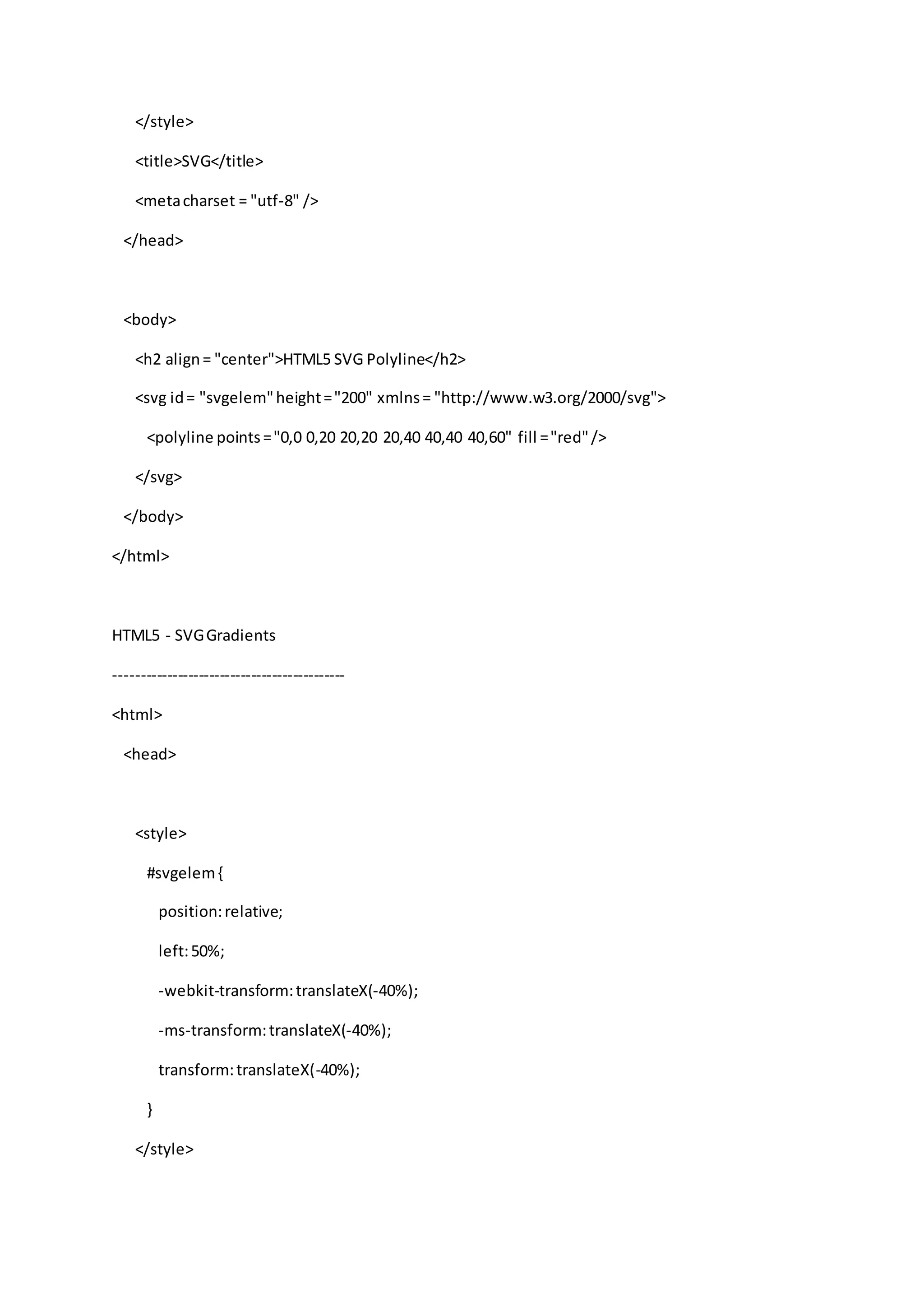 </style>
<title>SVG</title>
<metacharset = "utf-8" />
</head>
<body>
<h2 align= "center">HTML5 SVG Polyline</h2>
<svg id= "svgelem"height="200" xmlns= "http://www.w3.org/2000/svg">
<polyline points="0,0 0,20 20,20 20,40 40,40 40,60" fill ="red"/>
</svg>
</body>
</html>
HTML5 - SVGGradients
--------------------------------------------
<html>
<head>
<style>
#svgelem{
position:relative;
left:50%;
-webkit-transform:translateX(-40%);
-ms-transform:translateX(-40%);
transform:translateX(-40%);
}
</style>
 