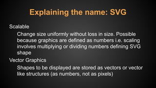 Explaining the name: SVG
Scalable
Change size uniformly without loss in size. Possible
because graphics are defined as numbers i.e. scaling
involves multiplying or dividing numbers defining SVG
shape
Vector Graphics
Shapes to be displayed are stored as vectors or vector
like structures (as numbers, not as pixels)
 