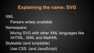 Explaining the name: SVG
XML
Parsers widely available
Namespace
Mixing SVG with other XML languages like
XHTML, SMIL and MathML
Styleable (and scriptable)
Use CSS (and JavaScript)
 