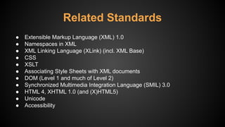 Related Standards
● Extensible Markup Language (XML) 1.0
● Namespaces in XML
● XML Linking Language (XLink) (incl. XML Base)
● CSS
● XSLT
● Associating Style Sheets with XML documents
● DOM (Level 1 and much of Level 2)
● Synchronized Multimedia Integration Language (SMIL) 3.0
● HTML 4, XHTML 1.0 (and (X)HTML5)
● Unicode
● Accessibility
 