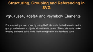 Structuring, Grouping and Referencing in
SVG
<g>,<use>, <defs> and <symbol> Elements
For structuring a document by using SVG elements that allow us to define,
group, and reference objects within the document. These elements make
reusing elements easy, while maintaining clean and readable code.
 