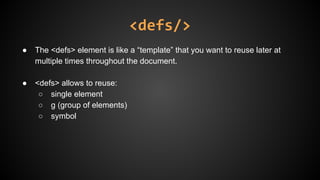 <defs/>
● The <defs> element is like a “template” that you want to reuse later at
multiple times throughout the document.
● <defs> allows to reuse:
○ single element
○ g (group of elements)
○ symbol
 
