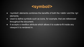 ● <symbol> elements combines the benefits of both the <defs> and the <g>
elements.
● Used to define symbols such as icons, for example, that are referenced
throughout the document.
● It accepts a viewBox attribute which allows it to scale-to-fit inside any
viewport it is rendered in.
<symbol/>
 
