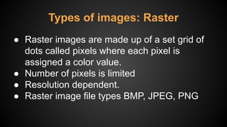 ● Raster images are made up of a set grid of
dots called pixels where each pixel is
assigned a color value.
● Number of pixels is limited
● Resolution dependent.
● Raster image file types BMP, JPEG, PNG
Types of images: Raster
 