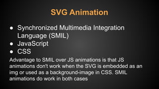 ● Synchronized Multimedia Integration
Language (SMIL)
● JavaScript
● CSS
Advantage to SMIL over JS animations is that JS
animations don't work when the SVG is embedded as an
img or used as a background-image in CSS. SMIL
animations do work in both cases
SVG Animation
 