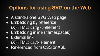 ● A stand-alone SVG Web page
● Embedding by reference
(X)HTML: <img/> element
● Embedding inline (namespaces)
● External link
(X)HTML: <a/> element
● Referenced from CSS or XSL
Options for using SVG on the Web
 