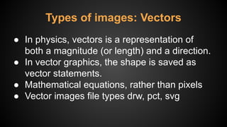 ● In physics, vectors is a representation of
both a magnitude (or length) and a direction.
● In vector graphics, the shape is saved as
vector statements.
● Mathematical equations, rather than pixels
● Vector images file types drw, pct, svg
Types of images: Vectors
 