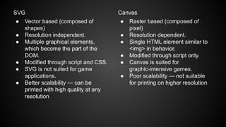 SVG
● Vector based (composed of
shapes)
● Resolution independent.
● Multiple graphical elements,
which become the part of the
DOM.
● Modified through script and CSS.
● SVG is not suited for game
applications.
● Better scalability — can be
printed with high quality at any
resolution
Canvas
● Raster based (composed of
pixel)
● Resolution dependent.
● Single HTML element similar to
<img> in behavior.
● Modified through script only.
● Canvas is suited for
graphic-intensive games.
● Poor scalability — not suitable
for printing on higher resolution
 