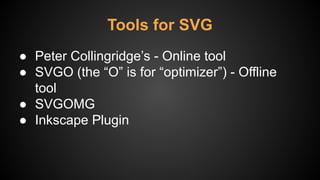 ● Peter Collingridge’s - Online tool
● SVGO (the “O” is for “optimizer”) - Offline
tool
● SVGOMG
● Inkscape Plugin
Tools for SVG
 